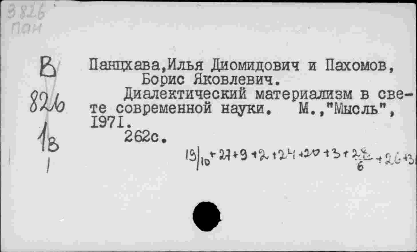 ﻿Панцхава,Илья Диомидович и Пахомов, Борис Яковлевич.
Диалектический материализм в све те современной науки.	М.,"Мысль”,
1971.
262с.
15| |0* М * 9 Ч I	ч Ъ г